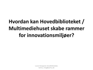 Hvordan kan Hovedbiblioteket /
Multimediehuset skabe rammer
   for innovationsmiljøer?




          Louise Overgaard, Hovedbiblioteket,
               Aarhus, mlog@aarhus.dk
 