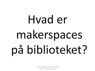 Hvad er
 makerspaces
på biblioteket?
    Louise Overgaard, Hovedbiblioteket,
         Aarhus, mlog@aarhus.dk
 