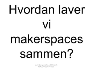 Hvordan laver
     vi
makerspaces
 sammen?
    Louise Overgaard, Hovedbiblioteket,
         Aarhus, mlog@aarhus.dk
 