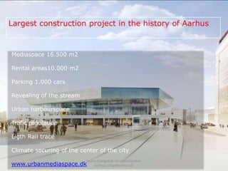 Largest construction project in the history of Aarhus



Mediaspace 16.500 m2

Rental areas10.000 m2

Parking 1.000 cars

Revealing of the stream

Urban harbourspace

Trafic regulation

Ligth Rail tracé

Climate securing of the center of the city
                          Louise Overgaard, Hovedbiblioteket,
www.urbanmediaspace.dk         Aarhus, mlog@aarhus.dk
 