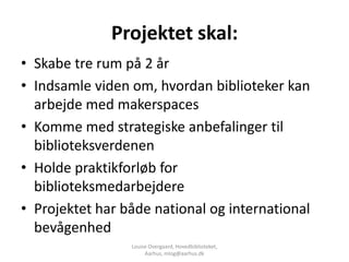 Projektet skal:
• Skabe tre rum på 2 år
• Indsamle viden om, hvordan biblioteker kan
  arbejde med makerspaces
• Komme med strategiske anbefalinger til
  biblioteksverdenen
• Holde praktikforløb for
  biblioteksmedarbejdere
• Projektet har både national og international
  bevågenhed
                 Louise Overgaard, Hovedbiblioteket,
                      Aarhus, mlog@aarhus.dk
 