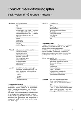 Konkret markedsføringsplan
Beskrivelse af målgruppe - kriterier


• Konkrete Demografiske data:                           Kriterier fx   Socialt ansvar
           Køn                                                         Miljø
           Alder                                                       Ligestilling
           Civilstand                                                  Medindflydelse
           Familielivsløb (Unge enlige / Unge par                      Mulighed for selvudfoldelse
           uden/med børn / Midaldrende med /                           Medskaben
           uden hjemmeboende børn / Ældre par                          Selviscenesættelse
           uden hjemmeboende børn etc                                  Interaktivitet
           Indkomst                                                    Identitet
           Stilling                                                    m.fl
           Uddannelse
           Boligforhold
           Etnicitet                                    • Digitale kriterier
           Antal i målgruppen                           - vedrører antagelser om målgruppens beredskab til
                                                        at modtage/anvende budskaber via SMS, Mail,
                                                        weblogs, communities, Facebook etc.
• Adfærd     Antagelser om kundernes adfærd             Hertil hører også begrebet ‘viral markedsføring’.
             Købs/brugsadfærd                           Effekten heraf kan være enorm: Tænk blot på
             Købe/brugermotiver                         Muhammedtegningerne, der i løbet af no time blev
             Informationssøgning                        kendt i det internatioanle islamiske samfund.
             Interesse i produktet
             Påvirkning fra grupper                     Kriterier fx antagelser om
             Forbrugsfrekvens                                          IT-beredskab/kompetencer
             Forbrugssituation                                         Anvendelse af andet en basic IT
             Loyalitetsstatus                                          Community deltager
             Valgmotiver                                               Blogger
                                                                       Professionel
• Livsstil   Livsstilskriterier kan være meget                         Semiproffessionel
             nyttige ifm. disse projekter. Der kan                     Egen IT opfattelse
             findes oplysninger om livsstilsgrup-                      Medskabende / bidragende
             peringer hos:                                             Alder/segment/gruppe
             - Gallup                                                  Anvendelsessammenhæng
             - Kompas
             - Minerva
             - Geomatic/ Mosaic                         • Interne      Hvor stor bliver efterspørgslen?
                                                                       Har vi betjeningsfaciliteterne?
                                                                       Kan vi gøre en forskel hos målgrup-
• Postmoderne kriterier                                                pen?
De er ikke rare i markedsføring - men spændende!                       Kan vi klare os i konkurrencen?
Postmoderne kriterier handler om, at moderne for-                      Kan vi nå målgruppen gennem tilgæn-
brugere ikke kan sættes i ‘kasser’ eller entydige                      gelige medier og kanaler - eller skal
segmenter - de forbruger og kombinerer ganske                          der vælges andre/udvikles nye?
som de har lyst ud fra egne værdi- og smagskriteri-
er, personlig livsstil - og uafhængigt af en række
traditionelle demografiske faktorer som fx uddannel-
se eller indtægt. Eksempler er bl.a. ‘Neostammer’ -
gruppper der opstår hurtigt - og forsvinder hurtigt -
især blandt unge.




                                                                                                           10
 