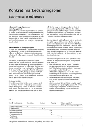 Konkret markedsføringsplan
Beskrivelse af målgruppe


• Eventuelt brug af personas                                  når de har brugt os flere gange. Det er klart, at
og målgruppetest                                              markedsføring af projekter til første eller sidste
Udarbejdelse af personas og anvendelse af forskelli-          gruppe vil være vidt forskellige - der kan anvendes
ge former for målgruppetest - spørgeskemametoder,             vidt forskellige metoder - og til de sidste to kan vi i
fokusgruppeinterviews etc - kan være særdeles nyt-            vid udstrækning ‘sælge’ gennem påvirkning, når de
tige redskaber til en supplerende beskrivelse af mål-         ‘kommer i butikken’/på hjemmesiden.
gruppen. Der er rigtig mange anvendelige erfarin-
ger/modeller/kilder, der kan benyttes - og tilgænge-          De efterfølgende grafer på næste side er tendensbe-
lige på nettet.                                               arbejdet - og kun til inspiration. De har udgangs-
                                                              punkt i de undersøgelser, som Danmarks Biblioteks-
                                                              forening og Gallup har gennemført i efteråret 2009.
• Hvor kendte er vi i målgruppen?                             Undersøgelsen kan ses på www.dbf.dk. Undersøgel-
En rigtig god øvelse består i supplerende at præcise-         sen arbejder med ‘gennemsnit for hele befolknin-
re målgruppen i forhold til kendthedsfaktorer. For-           gen’. Befolkningstallet er her for nemheds skyld sat
målet er at få afstemt indsats, metoder og ressour-           til 5. mio. i ovenstående - så der er tale om en ten-
ceforbrug ift. målgruppens kendskab til os/tilbuddet.         densbearbejdning.
(Fig. 1)
                                                              Tendensbearbejdningen er - med forbehold - inte-
Det er klart, at enhver markedsføring i sidste                ressant ift. målgruppeovervejelser, fordi graferne
instans har som formål at opnå et salg/lån/benyttel-          bl.a. peger på
se, men alle erfaringer viser, at en direkte salgsori-        - at vi har et stabilt flow af kunder i ‘butikken’,
enteret kampagne mod en målgruppe, der ikke ken-                  der kan klassificeres som ‘ambassadørpoten-
der os, normalt har ringe mulighed for at få succes.              tiale’ (dagligt/ugentligt/månedligt) - og en stor
Til de faste kunder er det ofte ‘effektivt’ at fokusere           gruppe, der reelt er ikke-brugere
på yderligere loyalitet, dialog og relationer i forbin-       - at tidsforbruget pr. besøg hos en stor del af
delse med kampagner. De er i forvejen positivt                    kunderne giver mulighed for påvirkning direkte i
stemte - og bl.a. derfor er de også meget modtage-                biblioteksrummet (11 til + 60 min.)
lige for ‘køb’ af nye ydelser (indsalg).                      - at de fleste benytter selvbetjening hver gang,
                                                                  men en stor del benytter også medarbejder-
De kender os ikke!                                                service
Hvis målgruppen ikke kender os, er opgaven først              - at en meget stor del samlet set benytter sig af
og fremmest at skabe kendskab og sekundært at                     muligheden for vejledning hos personalet, hvilket
‘sælge’. Førstegangs kunder er ekstremt sensible:                 understreger vigtigheden af af indregne den
De er nemlig inde for at teste os - og de betragter               direkte salgspåvirkning, når det handler om
IKKE sig selv som kunder endnu! Det gør de først,                 eksisterende brugere.




Fig. 1

Formål med indsats:          Kendskab            Kontakt            Nysalg          Skabe loyalitet*
                                                                                    Dialog/relationer/indsalg af nyt
•   De kender os ikke        x
•   De kender os                                          x
•   Muligt kundeemne                                                x
•   Varmt kundeemne                                                 x
•   Førstegangs kunde                                               x
•   Fast kunde                                                                      x
•   Ambassadør                                                                      x

* Fx gennem medlemsskab, belønning, VIP, særlig info-service etc

                                                                                                                        11
 