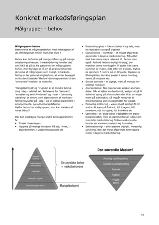 Konkret markedsføringsplan
Målgrupper - behov


Målgruppens behov                                       •   Materiel tryghed - ikke et behov i sig selv, men
Beskrivelse af målgruppebehov med inddragelse af            et redskab til at opnå tryghed
de efterfølgende emner markeret med •                   •   Convenience - ‘nemhed’ - et meget afgørende
                                                            parameter i dagens markedsføring. Tilbuddet
Behov kan defineres på mange måder og på mange              skal ikke alene være relevant ift. behov, men
detaljeringsniveauer. I markedsføring handler det           også i forhold ‘lettest muligt forbrug’, der
om IKKE at gå ud fra gætterier om målgruppens               matcher vores hverdagsliv. Vi gider ikke være
behov, men forsøge at nå en så præcis behovsbe-             nummer to i køen, lede efter en p-plads, trykke
skrivelse af målgruppen som muligt. I markeds-              os igennem 7 numre på en tlf.guide, tilpasse os
føring er der generel enighed om, at vi har bevæget         åbningstider, der ikke passer i vores hverdag,
os fra den klassiske ‘Maslow’-behovspyramide til den        vente på respons etc.
‘omvendte’ Maslow- se nedenfor.                         •   Socialt samvær - er vigtigt, men på mange for-
                                                            skellige niveauer.
‘Mangelbehovet’ og ‘tryghed’ er af mindre betryd-       •   Anerkendelse: Alle mennersker ønsker anerken-
ning i dag - relativt set. Behovene for ‘samvær’,           delse. Når vi køber en deodorent, vælger at gå til
‘anseelse og selvtilfredshed’ og - især - ‘personlig        italiensk sprog på aftenskolen eller til et arrange-
udvikling’ er behov, som størstedelen af markeds-           ment på biblioteket, så indgår hensynet til
føring fokuserer på i dag - og er vigtige parametre i       ankerkendelse som et parameter for valget.
arrangements- og kulturmarkedsføring.                   •   Personlig profilering - være noget særligt ift. til
Hvilke behov har målgruppen, som kan dækkes af              andre. At være på forkant, lidt klogere, lidt
vores tilbud?                                               smartere, lidt hurtigere, lidt kvikkere etc
                                                        •   Oplevelse - et ‘buzz-word’ i debatten om biblio-
Der kan inddrages mange andre behovsparametre               tekskoncepter, men en gammel traver i den kom
fx:                                                         mercielle markedsføring.Oplevelseskoncepter
• Trivsel i hverdagen                                       fordrer en konstant revision og fornyelse.
• Tryghed på mange niveauer. På job, i livet, i         •   Selvrealisering! - eller pænere udtrykt: Personlig
    alderdommen, i uddannelsesvalget etc                    udvikling. Nok det mest afgørende behovspara-
                                                            meter i dagens markedsføring.




                                                                                                              13
 