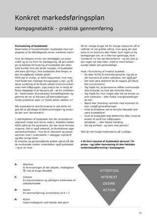 Konkret markedsføringsplan
Kampagnetaktik - praktisk gennemføring


Formulering af budskabet                                    Alt for mange bruger alt for mange ressourcer på at
Beskrivelse af hovedindholdet i budskabet med ind-          ‘opfinde’ et nyt grafisk udtryk, hver gang der skal
dragelse af de efterfølgende emner markeret med •           laves fx en brochure eller folder. Som regel ud fra
                                                            tankegangen om, at vi ikke kan genbruge, fordi
Hvor de tidligere emner kan klarlægges via syste-           ‘kunderne’ nu har set elementerne - og der skal jo
matik og en vis form for planlægning, så den endeli-        ske noget nyt hele tiden. Intet er mere forkert -
ge og faktiske formulering af budskabet den abso-           kunder elsker det genkendelige!
lutte hurdle! Hvis det første mangler, vil budskabet
ofte køre på frihjul. Hvis budskabet ikke fanger, er        Husk i formulering af kreativt budskab:
den forudgående indsats spildt!                             - Du taler ALTID til konkrete personer. Og det er
HVIS det er muligt, er dette tidspunktet, hvor man             der tusindvis af andre udbydere, der også gør!
med fordel kan inddrage fokusgrupper o.lign. og få          - Det skal være ekstremt let at reagere på tilbud-
deres vurdering af de første udkast til kommunikati-           det (convenience)
onen med målgruppen. Lige præcis her er langt de            - Tag højde for, at personerne måske overhovedet
fleste tilbøjelige til at fokusere på - alt for omfatten-      ikke forbinder os med det konkrete tilbud
de - beskrivelser af produktets fortræffeligheder og        - Tag højde for, hvor meget eller lidt de kender os
glemme alt om at fokusere på behovsløsninger:                  som institution - eller hvilke ‘vrangforestillinger’
Hvilke problemer løser vi? Hvilke behov dækker vi?             de har!
                                                            - Bland ikke ‘branding’ sammen med konkrete til-
Når budskaberne skal formuleres er det derfor en               bud. Undgå generaliseringer.
god idé at gå tilbage til behovsoversigten og anven-        - Husk at fordelene ved at benytte tilbuddet skal
de den som ‘skrivematrix’.                                     være krystalklare!
                                                            - Husk at budskabet skal afstemmes efter, hvad du
I udarbejdelsen af budskaber kan der anvendes en               ønsker at opnå hos målgruppen:
velprøvet model som skrive matrix. Modellen kaldes             Kendskab ... eller faktisk handling
AIDA udfra de fire parametre, der bør styre formule-        - Fat dig korthed - og start med pointen!
ringerne. Det er også velkendt, at illustrationer øger
opmærksomheden - hvis de er relevante og passer             Test så vidt muligt materialerne på ‘uvildige’.
sammen med / understøtter / udbygger overskrift
og/eller øvrige tekst.
Et ensartet og gennemgående grafisk udtryk på alle          • Et kort resumé af budskabet skrevet i fri
de involverede medier understøtter også budskabet           prosa - og/eller henvisning til den faktiske
- og er et must.                                            materialeudformning i kampagnen




A:     Attention
       Er formuleringen af det udbytte, modtageren
       får ved at bruge tilbuddet

I:     Interest
       En dokumentation og yderligere beskrivelse af
       udbytte/fordele

D:     Desire
       En sammenfatning/ kombination af A + I

A:     Action
       Hvad modtageren rent faktisk skal gøre!



                                                                                                                 21
 