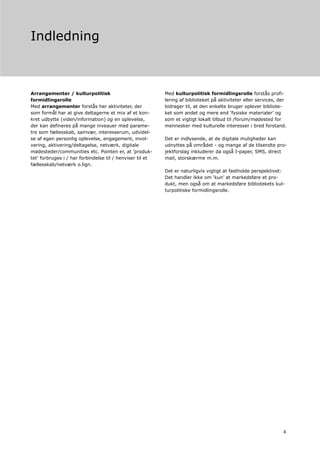 Indledning



Arrangementer / kulturpolitisk                             Med kulturpolitisk formidlingsrolle forstås profi-
formidlingsrolle                                           lering af biblioteket på aktiviteter eller services, der
Med arrangementer forstås her aktiviteter, der             bidrager til, at den enkelte bruger oplever bibliote-
som formål har at give deltagerne et mix af et kon-        ket som andet og mere end ‘fysiske materialer’ og
kret udbytte (viden/information) og en oplevelse,          som et vigtigt lokalt tilbud til /forum/mødested for
der kan defineres på mange niveauer med parame-            mennesker med kulturelle interesser i bred forstand.
tre som fællesskab, samvær, interesserum, udvidel-
se af egen personlig oplevelse, engagement, invol-         Det er indlysende, at de digitale muligheder kan
vering, aktivering/deltagelse, netværk, digitale           udnyttes på området - og mange af de tilsendte pro-
mødesteder/communities etc. Pointen er, at ‘produk-        jektforslag inkluderer da også I-paper, SMS, direct
tet’ forbruges i / har forbindelse til / henviser til et   mail, storskærme m.m.
fællesskab/netværk o.lign.
                                                           Det er naturligvis vigtigt at fastholde perspektivet:
                                                           Det handler ikke om ‘kun’ at markedsføre et pro-
                                                           dukt, men også om at markedsføre bibliotekets kul-
                                                           turpolitiske formidlingsrolle.




                                                                                                                 4
 