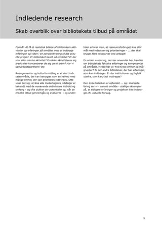 Indledende research
Skab overblik over bibliotekets tilbud på området


Formål: At få et realistisk billede af bibliotekets akti-   tiden erfarer man, at ressourceforbruget ikke står
viteter og erfaringer på området mhp at inddrage            mål med indsatsen og prioriteringer - ... der skal
erfaringer og viden i en perspektivering til det aktu-      bruges flere ressourcer end antaget!
elle projekt. Er biblioteket kendt på området? Er der
stor eller mindre aktivitet? Fordeler aktiviteterne sig     En anden vurdering, der bør anvendes her, handler
bredt eller koncentrerer de sig om fx børn? Har vi          om bibliotekets faktiske erfaringer og kompetencer
samarbejdspartnere? etc                                     på området. Hvilke har vi? Fra hvilke emner og mål-
                                                            grupper? Er der andre biblioteker, der har erfaringer,
Arrangementer og kulturformidling er et stort ind-          som kan inddrages. Er der institutioner og fagfolk
satsområde, der kan betragtes som en helhed med             udefra, som kan/skal inddrages?
mange emner, der kan prioriteres indbyrdes. Ofte
viser det sig, at ikke alle medarbejdere i detaljer er      Den dybe tallerken er opfundet ... og i markeds-
bekendt med de nuværende aktiviteters indhold og            føring ser vi - uanset område - utallige eksempler
omfang - og ofte dukker der potentialer op, når de          på, at tidligere erfaringer og projekter ikke inddra-
enkelte tilbud gennemgås og evalueres - og under-           ges ift. aktuelle forslag.




                                                                                                                    5
 