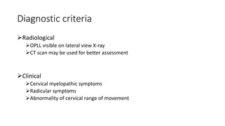Diagnostic criteria
Radiological
OPLL visible on lateral view X-ray
CT scan may be used for better assessment
Clinical
Cervical myelopathic symptoms
Radicular symptoms
Abnormality of cervical range of movement
 