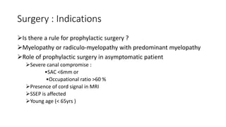 Surgery : Indications
Is there a rule for prophylactic surgery ?
Myelopathy or radiculo-myelopathy with predominant myelopathy
Role of prophylactic surgery in asymptomatic patient
Severe canal compromise :
•SAC <6mm or
•Occupational ratio >60 %
Presence of cord signal in MRI
SSEP is affected
Young age (< 65yrs )
 