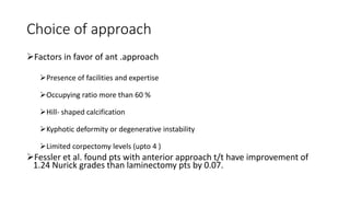 Choice of approach
Factors in favor of ant .approach
Presence of facilities and expertise
Occupying ratio more than 60 %
Hill- shaped calcification
Kyphotic deformity or degenerative instability
Limited corpectomy levels (upto 4 )
Fessler et al. found pts with anterior approach t/t have improvement of
1.24 Nurick grades than laminectomy pts by 0.07.
 
