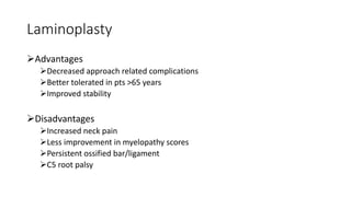 Laminoplasty
Advantages
Decreased approach related complications
Better tolerated in pts >65 years
Improved stability
Disadvantages
Increased neck pain
Less improvement in myelopathy scores
Persistent ossified bar/ligament
C5 root palsy
 