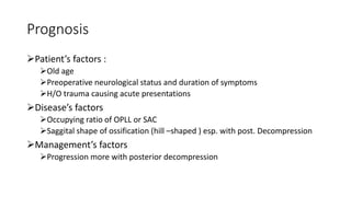 Prognosis
Patient’s factors :
Old age
Preoperative neurological status and duration of symptoms
H/O trauma causing acute presentations
Disease’s factors
Occupying ratio of OPLL or SAC
Saggital shape of ossification (hill –shaped ) esp. with post. Decompression
Management’s factors
Progression more with posterior decompression
 