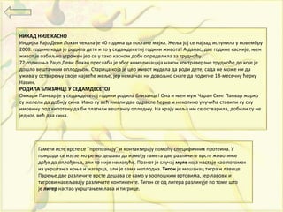 НИКАД НИЈЕ КАСНО
Индијка Рајо Деви Лохан чекала је 40 година да постане мајка. Жеља јој се најзад испунила у новембру
2008. године када је родила дете и то у седамдесетој години живота! А данас, две године касније, њен
живот је озбиљно угрожен јер се у тако касном добу определила за трудноћу.
72-годишња Раџо Деви Лохан преслаба је због компликација након контраверзне трудноће до које је
дошло вештачком оплодњом. Старица која је цео живот жудела да роди дете, сада не може ни да
ужива у остварењу своје највеће жеље, јер нема чак ни довољно снаге да подигне 18-месечну ћерку
Навин.
РОДИЛА БЛИЗАНЦЕ У СЕДАМДЕСЕТОЈ
Омкари Панвар је у седамдесетој години родила близанце! Она и њен муж Чаран Синг Панвар жарко
су желели да добију сина. Иако су већ имали две одрасле ћерке и неколико унучића ставили су сву
имовину под хипотеку да би платили вештачку оплодњу. На крају жеља им се остварила, добили су не
једног, већ два сина.
Гамети исте врсте се ''препознају'' и контактирају помоћу специфичних протеина. У
природи се изузетно ретко дешава да између гамета две различите врсте животиње
дође до оплођења, али то није немогуће. Познат је случај муле која настаје као потомак
из укрштања коња и магарца, али је сама неплодна. Тигон је мешанац тигра и лавице.
Парење две различите врсте дешава се само у зоолошким вртовима, јер лавови и
тигрови насељавају различите континенте. Тигон се од лигера разликује по томе што
је лигер настао укрштањем лава и тигрице.
 
