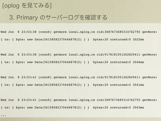 Wed Jun   8 23:53:38 [conn6] getmore local.oplog.rs cid:3687673685314762755 getMore:

{ ts: { $gte: new Date(5615858237044687812) } }   bytes:20 nreturned:0 3022ms



Wed Jun   8 23:53:38 [conn8] getmore local.oplog.rs cid:9178181051262829411 getMore:

{ ts: { $gte: new Date(5615858237044687812) } }   bytes:20 nreturned:0 3046ms



Wed Jun   8 23:53:41 [conn8] getmore local.oplog.rs cid:9178181051262829411 getMore:

{ ts: { $gte: new Date(5615858237044687812) } }   bytes:20 nreturned:0 3041ms



Wed Jun   8 23:53:41 [conn6] getmore local.oplog.rs cid:3687673685314762755 getMore:

{ ts: { $gte: new Date(5615858237044687812) } }   bytes:20 nreturned:0 3043ms

...
 