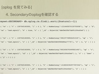 myset:SECONDARY> db.oplog.rs.find().sort({$natural:-1})

{ "ts" : { "t" : 1307545183000, "i" : 4 }, "h" : NumberLong("-1214445074120755058"), "op" : "d",

"ns" : "test.mycoll", "b" : true, "o" : { "_id" : ObjectId("4def8e5fb07da951204c60e0") } }



{ "ts" : { "t" : 1307545183000, "i" : 3 }, "h" : NumberLong("296197708926251535"), "op" : "i",

"ns" : "test.mycoll", "o" : { "_id" : ObjectId("4def8e5fd60f868d9ea77776"), "x" : 2, "y" : 1 } }



{ "ts" : { "t" : 1307545183000, "i" : 2 }, "h" : NumberLong("6923456793495821492"), "op" : "u",

"ns" : "test.mycoll", "o2" : { "_id" : ObjectId("4def8e5fb07da951204c60e0") }, "o" : { "$set" :

{ "y" : 1 } } }



{ "ts" : { "t" : 1307545183000, "i" : 1 }, "h" : NumberLong("-4148240362977057242"), "op" : "i",

"ns" : "test.mycoll", "o" : { "_id" : ObjectId("4def8e5fb07da951204c60e0"), "x" : 1 } }

...
 