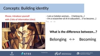 Concepts: Building identity
What is the difference between…?
Belonging <-> Becoming
Please, introduce yourself
with 2 bits of information (data).
- I am a Catalan woman… (I belong to…)
- I’m a researcher of AI in education… (I’ve become…)
- … … …
 