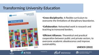 Transforming University Education
https://unesdoc.unesco.org/ark:/48223/
pf0000389912
•Cross-disciplinarity: A flexible curriculum to
overcome the limitations of disciplinary boundaries.
•Collaboration: Networked work in research and
teaching to transcend borders.
•Efficient Alliances: Theoretical and practical
cooperation between public and private sectors, to
overcome academic obsolescence and improve
sustainability.
UNESCO (2022)
 