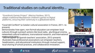 Traditional studies on cultural identity...
“Grandma’s Games Project” (Marina Vasileva, 2017),
adapts traditional Macedonian children’s games to digital
platforms, ensuring their continuity in a globalized world.
“ODITE-Espiral” (a Spanish teachers’ association, 2012–present)
illustrates how professional associations can empower teachers,
headmasters, and educational institutions through mutual support,
local sharing of school practices, and collaborative innovation.
“Casal del Conflent” (a Catalan cultural association in France, 2011– to
present)
demonstrates how open, non-formal education can empower local
cultures through outreach actions like local radio, plurilingual cinema,
networked cultural traditions, transnational research, and international
media production.
 