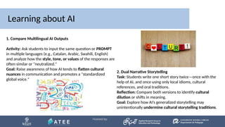 Learning about AI
1. Compare Multilingual AI Outputs
Activity: Ask students to input the same question or PROMPT
in multiple languages (e.g., Catalan, Arabic, Swahili, English)
and analyze how the style, tone, or values of the responses are
often similar or "neutralized."
Goal: Raise awareness of how AI tends to flatten cultural
nuances in communication and promotes a "standardized
global voice."
2. Dual Narrative Storytelling
Task: Students write one short story twice—once with the
help of AI, and once using only local idioms, cultural
references, and oral traditions.
Reflection: Compare both versions to identify cultural
dilution or shifts in meaning.
Goal: Explore how AI’s generalized storytelling may
unintentionally undermine cultural storytelling traditions.
 
