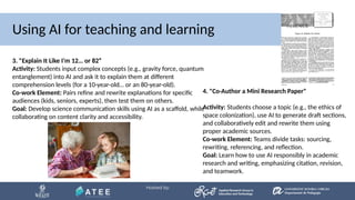 Using AI for teaching and learning
3. "Explain It Like I’m 12… or 82“
Activity: Students input complex concepts (e.g., gravity force, quantum
entanglement) into AI and ask it to explain them at different
comprehension levels (for a 10-year-old… or an 80-year-old).
Co-work Element: Pairs refine and rewrite explanations for specific
audiences (kids, seniors, experts), then test them on others.
Goal: Develop science communication skills using AI as a scaffold, while
collaborating on content clarity and accessibility.
4. "Co-Author a Mini Research Paper"
Activity: Students choose a topic (e.g., the ethics of
space colonization), use AI to generate draft sections,
and collaboratively edit and rewrite them using
proper academic sources.
Co-work Element: Teams divide tasks: sourcing,
rewriting, referencing, and reflection.
Goal: Learn how to use AI responsibly in academic
research and writing, emphasizing citation, revision,
and teamwork.
 