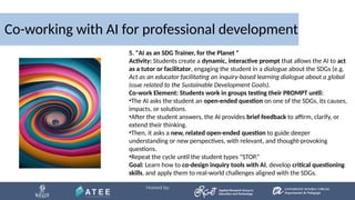 Co-working with AI for professional development
5. "AI as an SDG Trainer, for the Planet "
Activity: Students create a dynamic, interactive prompt that allows the AI to act
as a tutor or facilitator, engaging the student in a dialogue about the SDGs (e.g.
Act as an educator facilitating an inquiry-based learning dialogue about a global
issue related to the Sustainable Development Goals).
Co-work Element: Students work in groups testing their PROMPT until:
•The AI asks the student an open-ended question on one of the SDGs, its causes,
impacts, or solutions.
•After the student answers, the AI provides brief feedback to affirm, clarify, or
extend their thinking.
•Then, it asks a new, related open-ended question to guide deeper
understanding or new perspectives, with relevant, and thought-provoking
questions.
•Repeat the cycle until the student types “STOP.”
Goal: Learn how to co-design inquiry tools with AI, develop critical questioning
skills, and apply them to real-world challenges aligned with the SDGs.
 