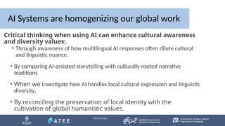 AI Systems are homogenizing our global work
• By comparing AI-assisted storytelling with culturally rooted narrative
traditions
• When we investigate how AI handles local cultural expression and linguistic
diversity.
• By reconciling the preservation of local identity with the
cultivation of global humanistic values.
• Through awareness of how multilingual AI responses often dilute cultural
and linguistic nuance.
Critical thinking when using AI can enhance cultural awareness
and diversity values:
 