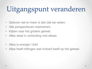 Uitgangspunt veranderen
• Geloven dat er meer is dan dat we weten.
• Alle perspectieven meenemen.
• Kijken naar het grotere geheel.
• Alles staat in verbinding met elkaar.
• Alles is energie / licht
• Alles heeft trillingen wat invloed heeft op het geheel.
 