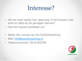 Interesse?
• Wil me meer weten hoe ‘spanning’ in het lichaam vast
komt te zitten en de gevolgen hiervan?
• Hoe het visueel (zichtbaar) is?
• Neem dan contact op met CanDoCoaching.
• Mail: info@candocoaching.nl
• Telefoonnummer: 0512-522788
 