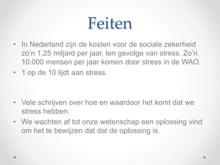 Feiten
• In Nederland zijn de kosten voor de sociale zekerheid
zo’n 1,25 miljard per jaar, ten gevolge van stress. Zo’n
10.000 mensen per jaar komen door stress in de WAO.
• 1 op de 10 lijdt aan stress.
• Vele schrijven over hoe en waardoor het komt dat we
stress hebben.
• We wachten af tot onze wetenschap een oplossing vind
om het te bewijzen dat dat de oplossing is.
 