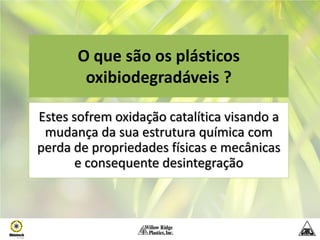 O que são os plásticos
        oxibiodegradáveis ?

Estes sofrem oxidação catalítica visando a
 mudança da sua estrutura química com
perda de propriedades físicas e mecânicas
       e consequente desintegração
 