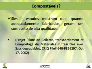 Compostáveis?

Sim – estudos mostram que, quando
 adequadamente fabricados, geram um
 composto de alta qualidade.

   (Projet Pilote de Collecte, transbordement et
    Compostage de Materiales Putrescibles avec
    Sacs degradables, CRIQ File# 640-PE26297, Oct
    17, 2002)
 