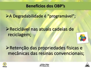 Benefícios dos OBP’s

A Degradabilidade é “programável”;

Reciclável nas atuais cadeias de
 reciclagem;

Retenção das propriedades físicas e
 mecânicas das resinas convencionais;
 