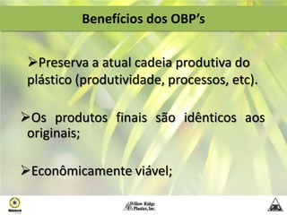 Benefícios dos OBP’s


 Preserva a atual cadeia produtiva do
 plástico (produtividade, processos, etc).

Os produtos finais são idênticos aos
 originais;

Econômicamente viável;
 