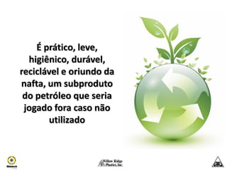 É prático, leve,
  higiênico, durável,
reciclável e oriundo da
nafta, um subproduto
 do petróleo que seria
 jogado fora caso não
       utilizado
 