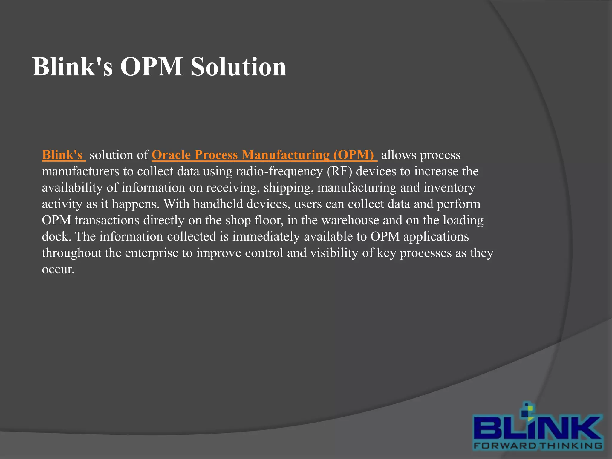 Blink's OPM Solution

Blink's solution of Oracle Process Manufacturing (OPM) allows process
manufacturers to collect data using radio-frequency (RF) devices to increase the
availability of information on receiving, shipping, manufacturing and inventory
activity as it happens. With handheld devices, users can collect data and perform
OPM transactions directly on the shop floor, in the warehouse and on the loading
dock. The information collected is immediately available to OPM applications
throughout the enterprise to improve control and visibility of key processes as they
occur.

 