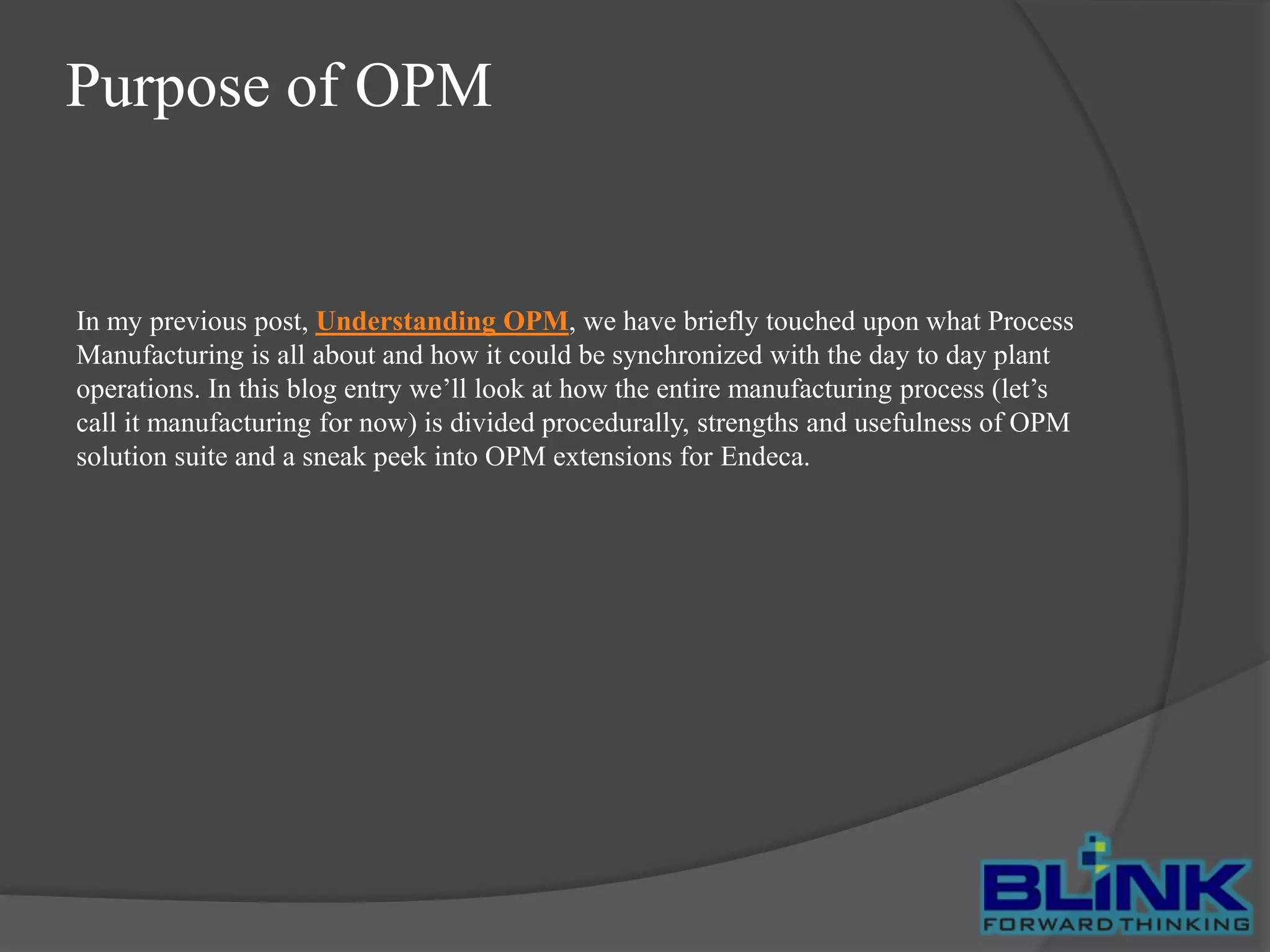 Purpose of OPM

In my previous post, Understanding OPM, we have briefly touched upon what Process
Manufacturing is all about and how it could be synchronized with the day to day plant
operations. In this blog entry we’ll look at how the entire manufacturing process (let’s
call it manufacturing for now) is divided procedurally, strengths and usefulness of OPM
solution suite and a sneak peek into OPM extensions for Endeca.

 