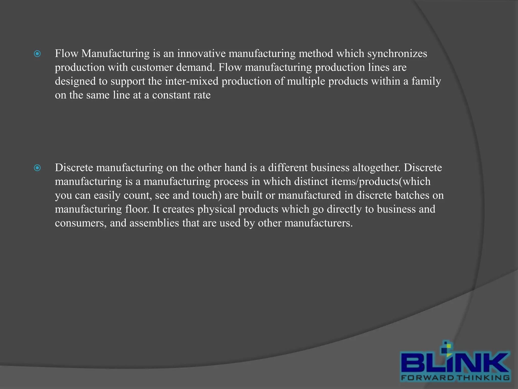 

Flow Manufacturing is an innovative manufacturing method which synchronizes
production with customer demand. Flow manufacturing production lines are
designed to support the inter-mixed production of multiple products within a family
on the same line at a constant rate



Discrete manufacturing on the other hand is a different business altogether. Discrete
manufacturing is a manufacturing process in which distinct items/products(which
you can easily count, see and touch) are built or manufactured in discrete batches on
manufacturing floor. It creates physical products which go directly to business and
consumers, and assemblies that are used by other manufacturers.

 