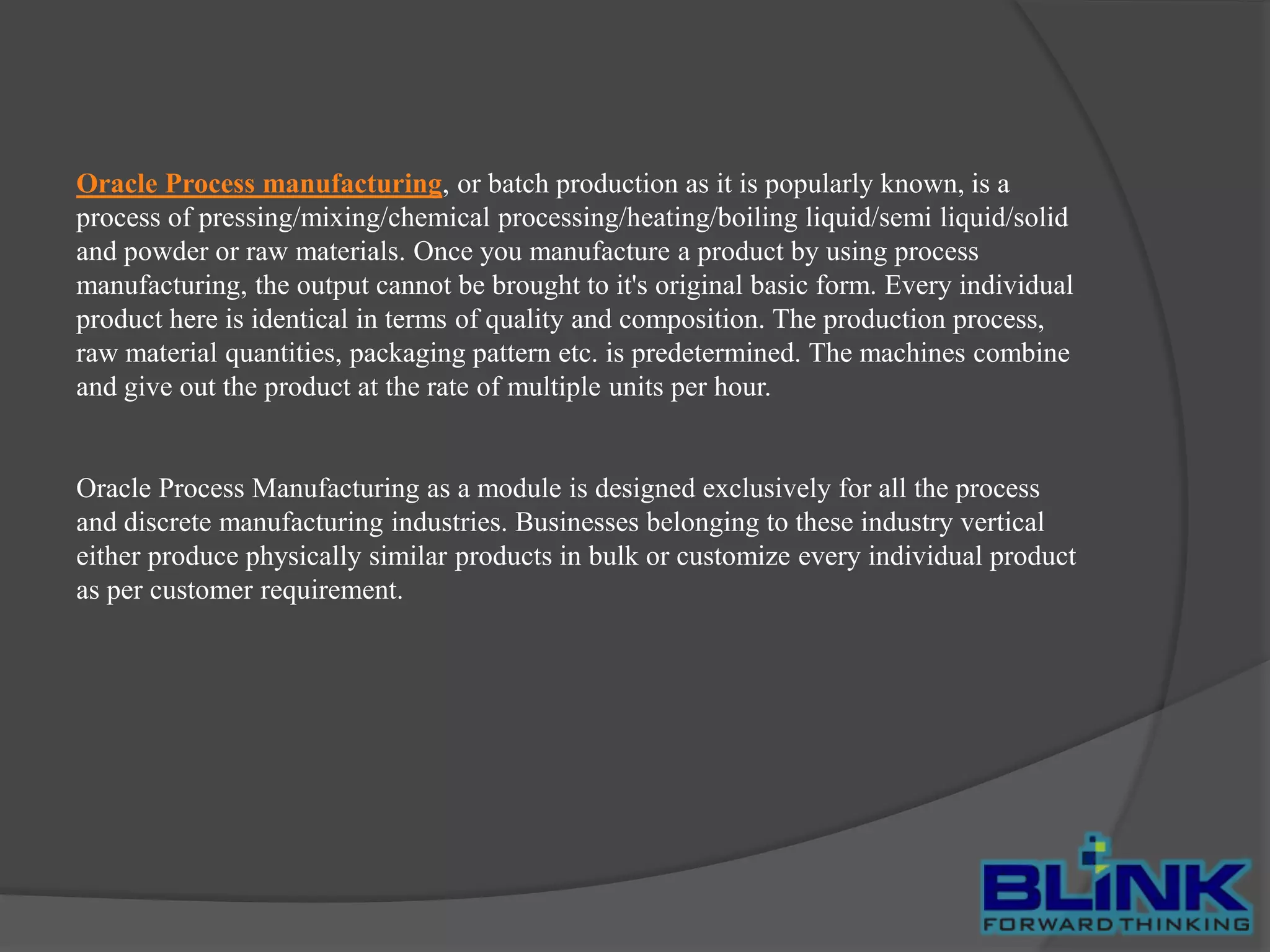 Oracle Process manufacturing, or batch production as it is popularly known, is a
process of pressing/mixing/chemical processing/heating/boiling liquid/semi liquid/solid
and powder or raw materials. Once you manufacture a product by using process
manufacturing, the output cannot be brought to it's original basic form. Every individual
product here is identical in terms of quality and composition. The production process,
raw material quantities, packaging pattern etc. is predetermined. The machines combine
and give out the product at the rate of multiple units per hour.

Oracle Process Manufacturing as a module is designed exclusively for all the process
and discrete manufacturing industries. Businesses belonging to these industry vertical
either produce physically similar products in bulk or customize every individual product
as per customer requirement.

 