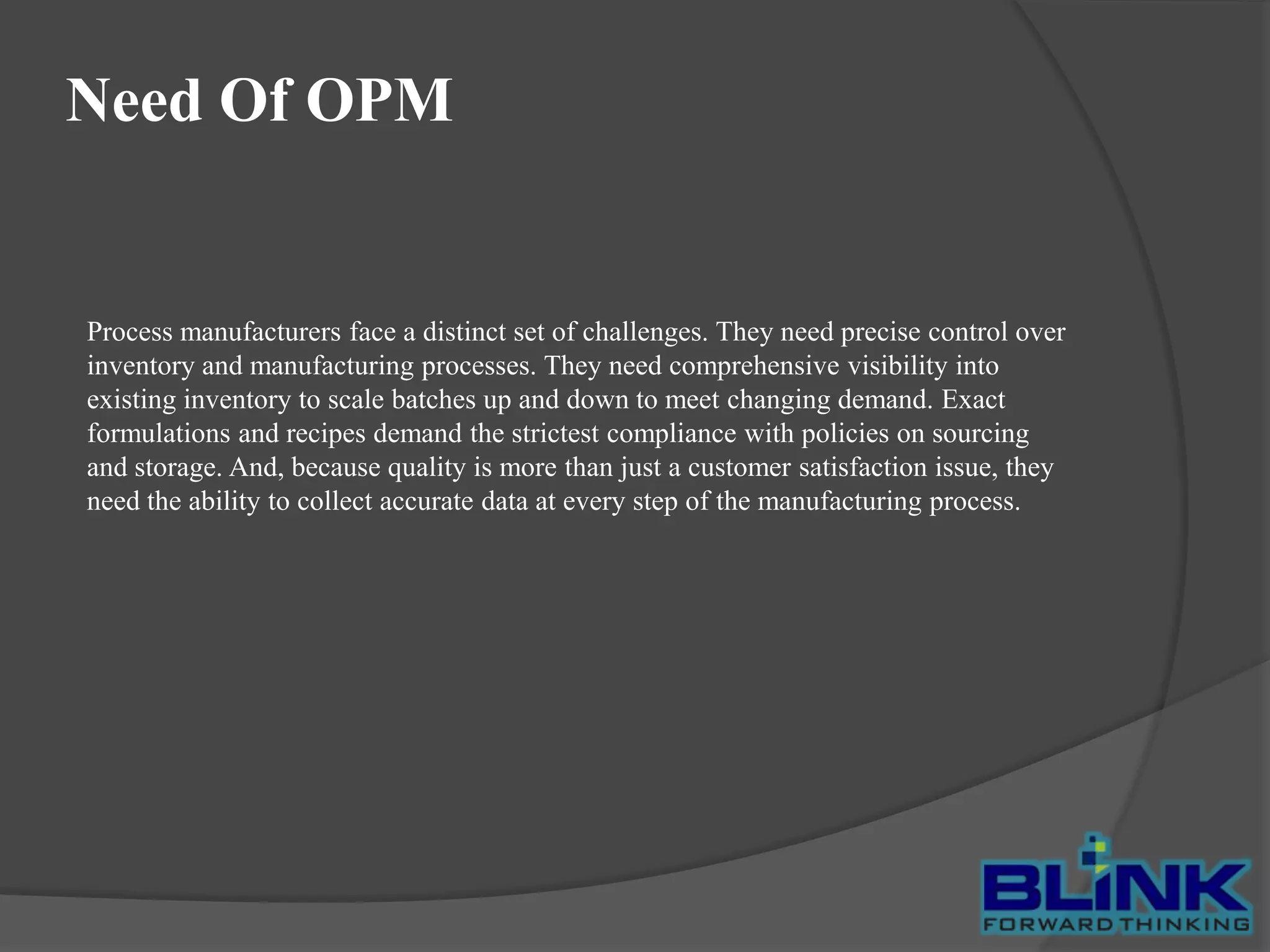 Need Of OPM

Process manufacturers face a distinct set of challenges. They need precise control over
inventory and manufacturing processes. They need comprehensive visibility into
existing inventory to scale batches up and down to meet changing demand. Exact
formulations and recipes demand the strictest compliance with policies on sourcing
and storage. And, because quality is more than just a customer satisfaction issue, they
need the ability to collect accurate data at every step of the manufacturing process.

 