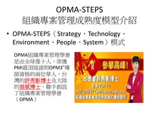 OPMA-STEPS
組織專案管理成熟度模型介紹
• OPMA-STEPS（Strategy、Technology、
Environment、People、System）模式
OPMA組織專案管理學會
是由全球僅十人、榮獲
PMI最頂級證照OPM3®導
師資格的兩位華人，台
灣的許秀影博士及大陸
的張斌博士，聯手創設
了組織專案管理學會
（OPMA）
 