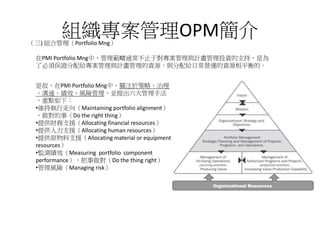 組織專案管理OPM簡介（三) 組合管理（Portfolio Mng）
是故，在PMI Portfolio Mng中，關注於策略、治理
、溝通、績效、風險管理，並提出六大管理手法
，重點如下：
•維持執行走向（Maintaining portfolio alignment）
，做對的事（Do the right thing）
•提供財務支援（Allocating financial resources）
•提供人力支援（Allocating human resources）
•提供原物料支援（Allocating material or equipment
resources）
•監測績效（Measuring portfolio component
performance），把事做對（Do the thing right）
•管理風險（Managing risk）
在PMI Portfolio Mng中，管理範疇通常不止于對專案管理與計畫管理投資的支持，是為
了必須保證分配給專案管理與計畫管理的資源，與分配給日常營運的資源相平衡的。
 