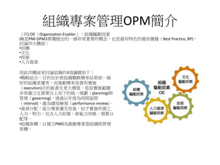 組織專案管理OPM簡介
（四) OE（Organization Enabler）：組織驅動因素
OE是PMI OPM3單獨提出的一個非常重要的概念，也是最有特色的最佳實踐（Best Practice, BP)，
討論四大構面：
•結構
•文化
•技術
•人力資源
用此四構面來討論組織的3項議題如下：
•戰略組合：目的在於使組織戰略變革結果使一個
好的組織更優秀，而推動變革是需有實施
（execution)目的能產生更大價值，是故實施範圍
非常廣泛且需要自上而下的統一規劃（planning)與
管理（governing)，透過以年度為時間區間
（interval)，最為績效檢視（performance review)。
•資源分配：區分專案優先性後，給予實施所需之
人力、物力；包含人力招募、新能力培植、預算分
配等。
•組織架構：以建立PMO為推動專案型組織與管理
架構。
 