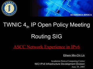TWNIC 4th IP Open Policy Meeting 
Ethern Min-Chi Lin 
Academia Sinica Computing Centre 
NICI IPv6 Infrastructure Development Division 
June 29, 2005 
Routing SIG 
ASCC Network Experience in IPv6 
 