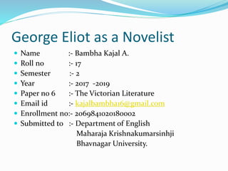 George Eliot as a Novelist
 Name :- Bambha Kajal A.
 Roll no :- 17
 Semester :- 2
 Year :- 2017 -2019
 Paper no 6 :- The Victorian Literature
 Email id :- kajalbambha16@gmail.com
 Enrollment no:- 2069841020180002
 Submitted to :- Department of English
Maharaja Krishnakumarsinhji
Bhavnagar University.
 