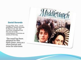 Daniel Deronda
George Eliot ,First novel
published Daniel Deronda
in 1876. It was the last
novel she completed and
the one set in the
contemporary Victorian an
society of her day.
The novel has been
adapted for film
three times ,once as a
silent feature and
twice for television.
 
