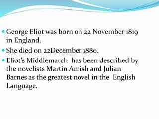  George Eliot was born on 22 November 1819
in England.
 She died on 22December 1880.
 Eliot’s Middlemarch has been described by
the novelists Martin Amish and Julian
Barnes as the greatest novel in the English
Language.
 