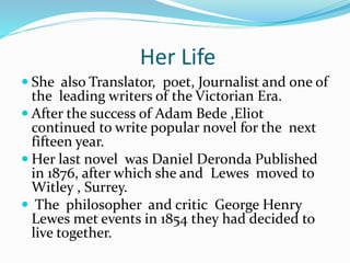 Her Life
 She also Translator, poet, Journalist and one of
the leading writers of the Victorian Era.
 After the success of Adam Bede ,Eliot
continued to write popular novel for the next
fifteen year.
 Her last novel was Daniel Deronda Published
in 1876, after which she and Lewes moved to
Witley , Surrey.
 The philosopher and critic George Henry
Lewes met events in 1854 they had decided to
live together.
 