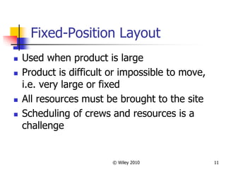 © Wiley 2010 11
Fixed-Position Layout
 Used when product is large
 Product is difficult or impossible to move,
i.e. very large or fixed
 All resources must be brought to the site
 Scheduling of crews and resources is a
challenge
 