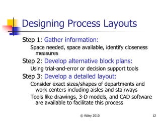 © Wiley 2010 12
Designing Process Layouts
Step 1: Gather information:
Space needed, space available, identify closeness
measures
Step 2: Develop alternative block plans:
Using trial-and-error or decision support tools
Step 3: Develop a detailed layout:
Consider exact sizes/shapes of departments and
work centers including aisles and stairways
Tools like drawings, 3-D models, and CAD software
are available to facilitate this process
 