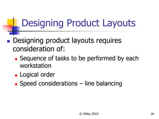 © Wiley 2010 16
Designing Product Layouts
 Designing product layouts requires
consideration of:
 Sequence of tasks to be performed by each
workstation
 Logical order
 Speed considerations – line balancing
 